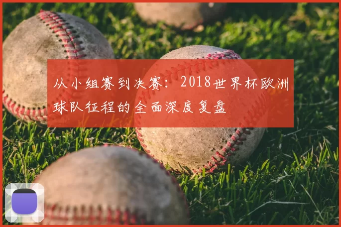 从小组赛到决赛:2018世界杯欧洲球队征程的全面深度复盘