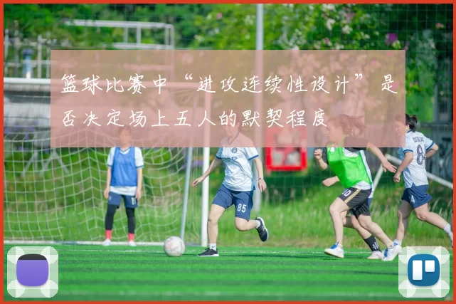篮球比赛中“进攻连续性设计”是否决定场上五人的默契程度