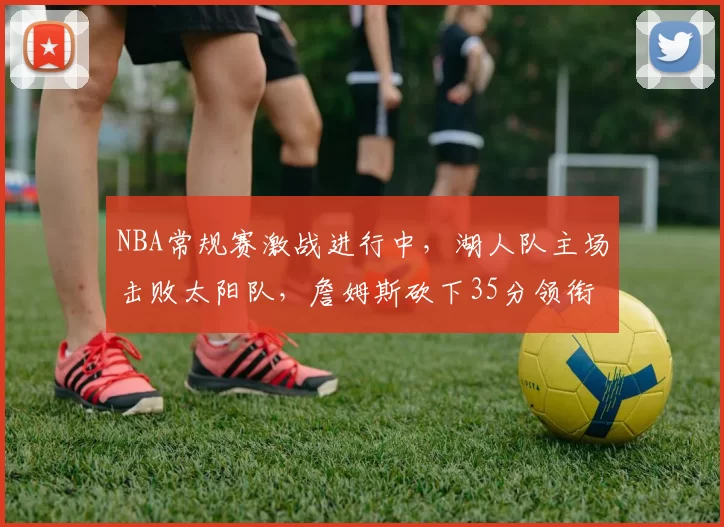 NBA常规赛激战进行中,湖人队主场击败太阳队,詹姆斯砍下35分领衔球队胜利