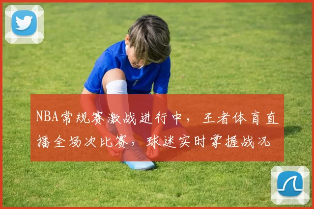 NBA常规赛激战进行中,王者体育直播全场次比赛,球迷实时掌握战况