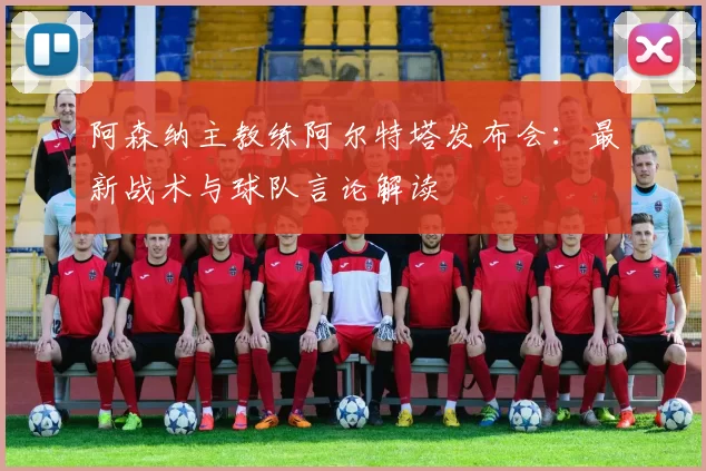 阿森纳主教练阿尔特塔发布会:最新战术与球队言论解读