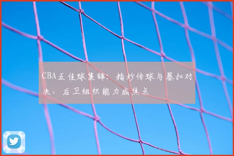 CBA五佳球集锦：精妙传球与暴扣对决，后卫组织能力成焦点