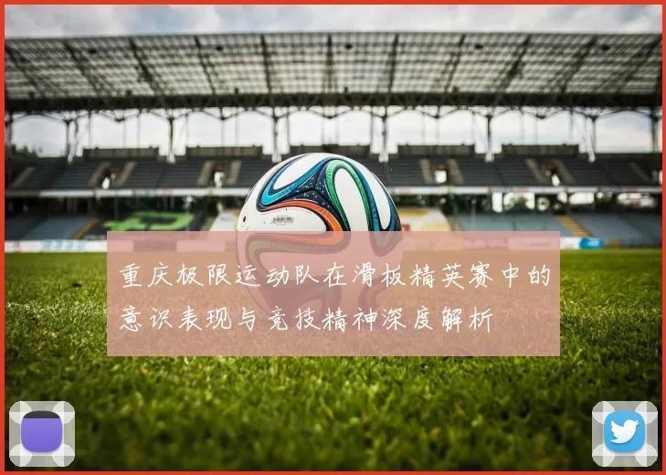 重庆极限运动队在滑板精英赛中的意识表现与竞技精神深度解析
