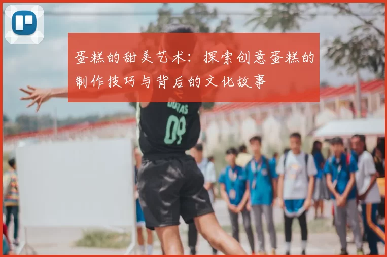 蛋糕的甜美艺术：探索创意蛋糕的制作技巧与背后的文化故事