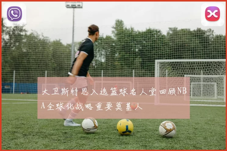 大卫斯特恩入选篮球名人堂回顾NBA全球化战略重要奠基人