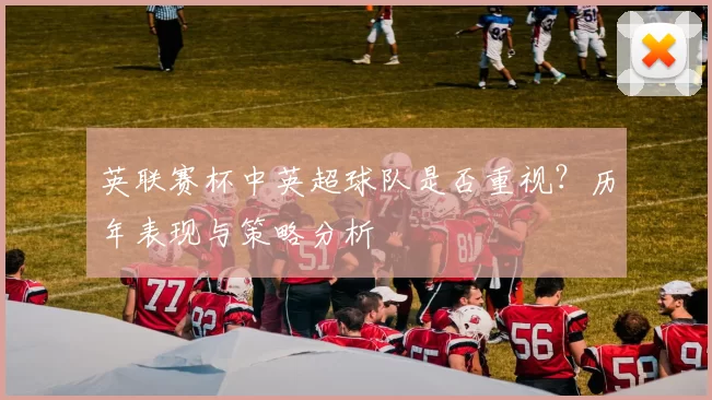 英联赛杯中英超球队是否重视?历年表现与策略分析
