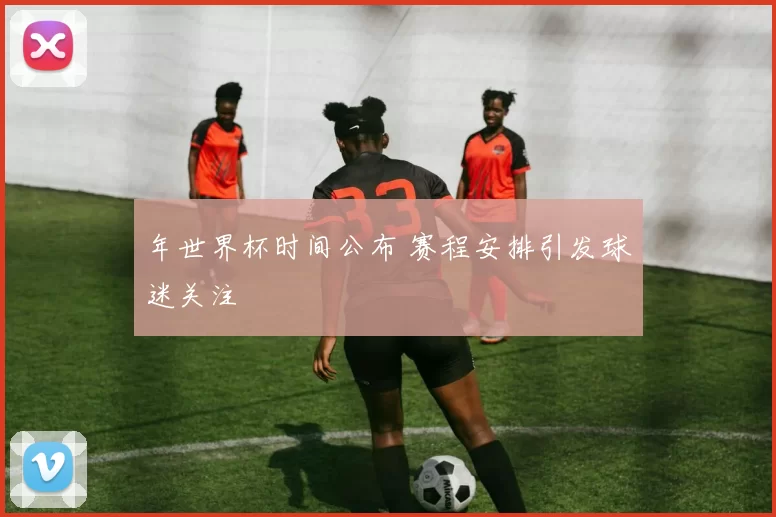 年世界杯时间公布 赛程安排引发球迷关注
