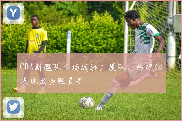 CBA新疆队主场战胜广厦队，防守端表现成为胜负手