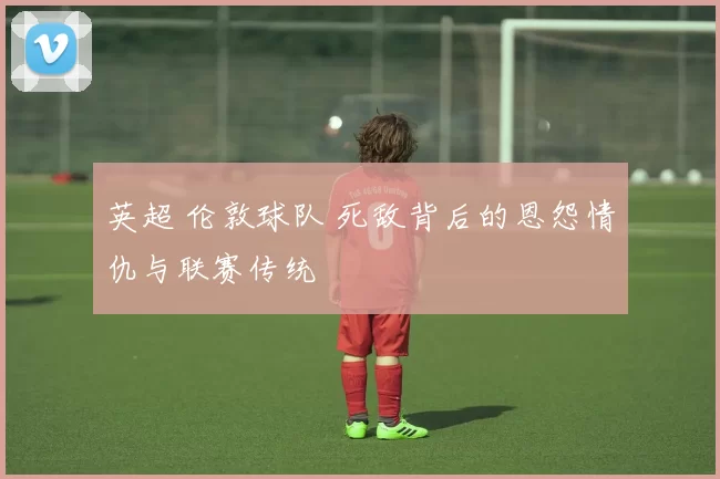 英超 伦敦球队 死敌背后的恩怨情仇与联赛传统