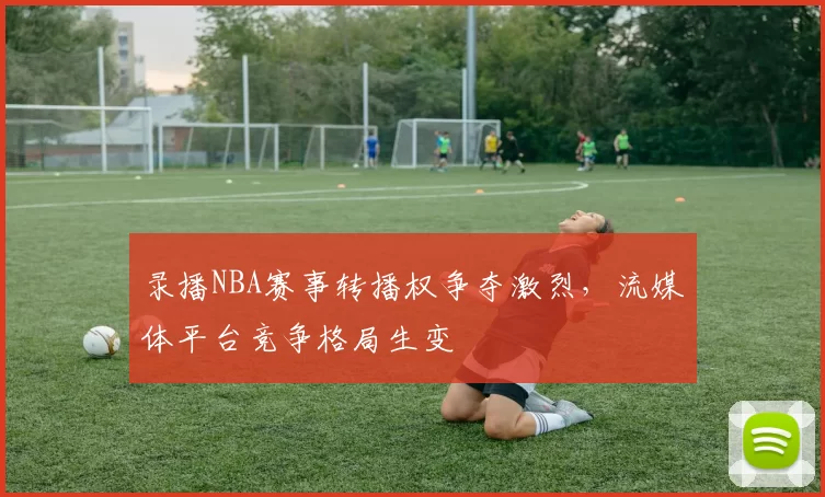 录播NBA赛事转播权争夺激烈，流媒体平台竞争格局生变