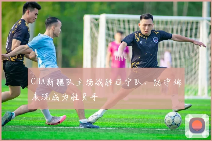CBA新疆队主场战胜辽宁队,防守端表现成为胜负手