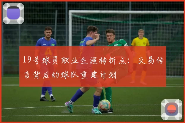 19号球员职业生涯转折点:交易传言背后的球队重建计划