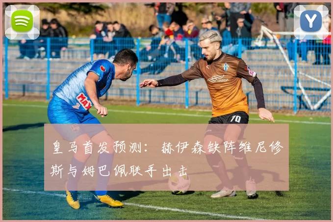 皇马首发预测:赫伊森缺阵维尼修斯与姆巴佩联手出击