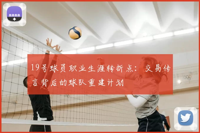 19号球员职业生涯转折点:交易传言背后的球队重建计划