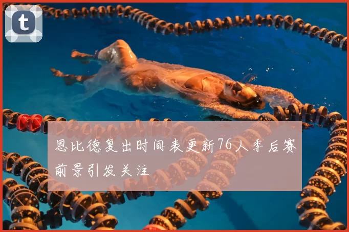 恩比德复出时间表更新76人季后赛前景引发关注