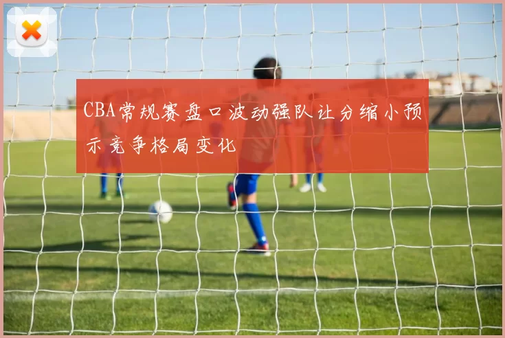 CBA常规赛盘口波动强队让分缩小预示竞争格局变化