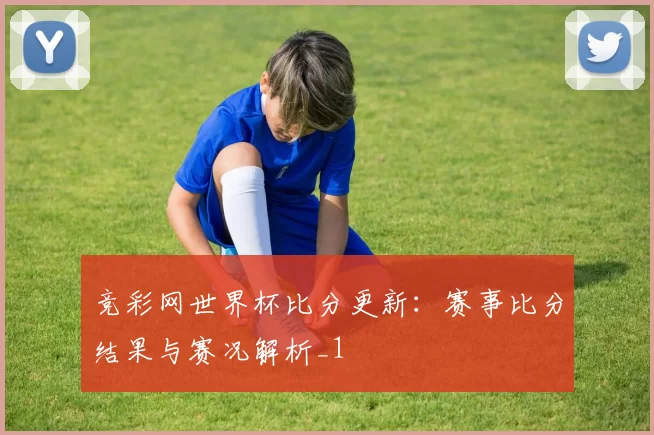 竞彩网世界杯比分更新:赛事比分结果与赛况解析_1