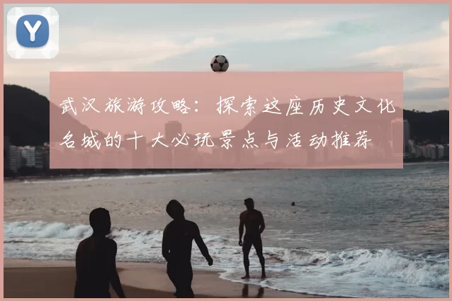 武汉旅游攻略:探索这座历史文化名城的十大必玩景点与活动推荐