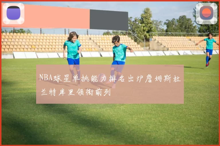 NBA球星单挑能力排名出炉詹姆斯杜兰特库里领衔前列