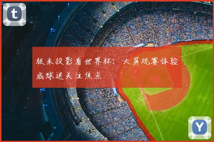 极米投影看世界杯:大屏观赛体验成球迷关注焦点