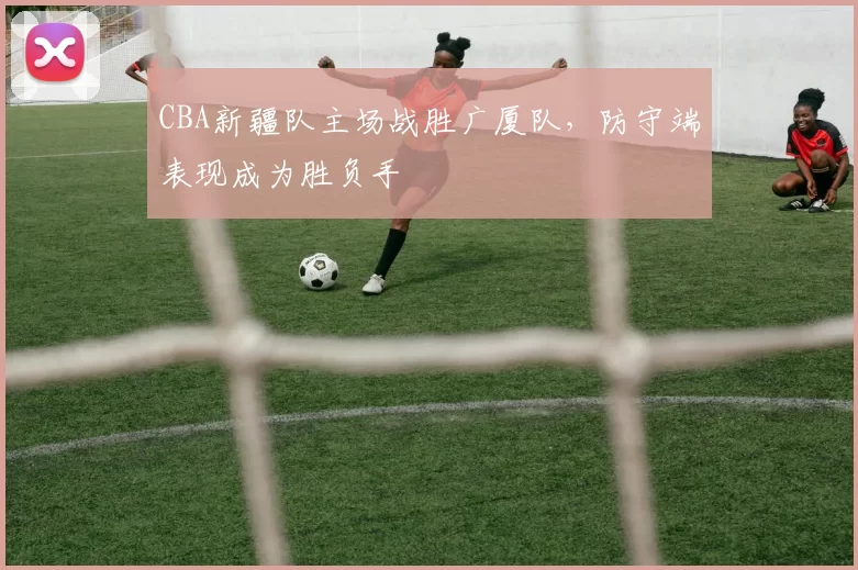 CBA新疆队主场战胜广厦队,防守端表现成为胜负手