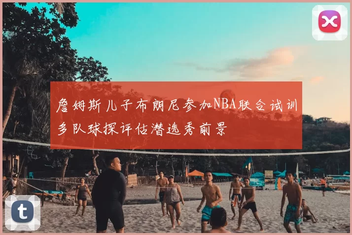 詹姆斯儿子布朗尼参加NBA联合试训多队球探评估潜选秀前景