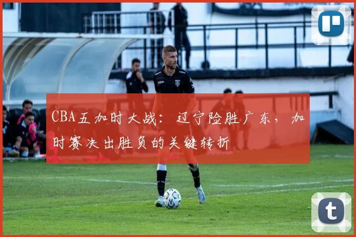 CBA五加时大战:辽宁险胜广东,加时赛决出胜负的关键转折