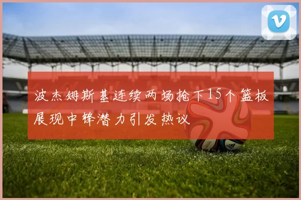 波杰姆斯基连续两场抢下15个篮板展现中锋潜力引发热议