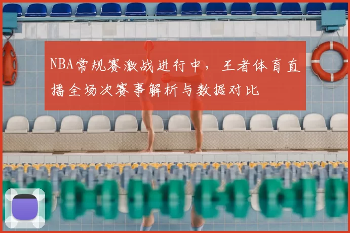 NBA常规赛激战进行中,王者体育直播全场次赛事解析与数据对比