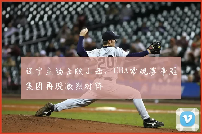 辽宁主场击败山西,CBA常规赛争冠集团再现激烈对阵