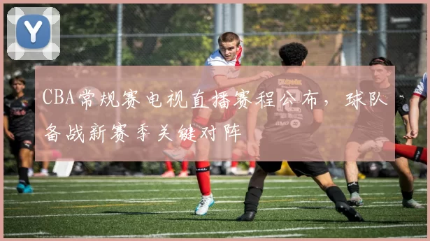 CBA常规赛电视直播赛程公布,球队备战新赛季关键对阵