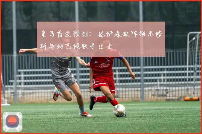 皇马首发预测:赫伊森缺阵维尼修斯与姆巴佩联手出击