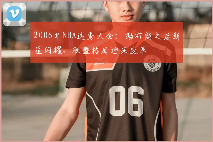 2006年NBA选秀大会:勒布朗之后新星闪耀,联盟格局迎来变革