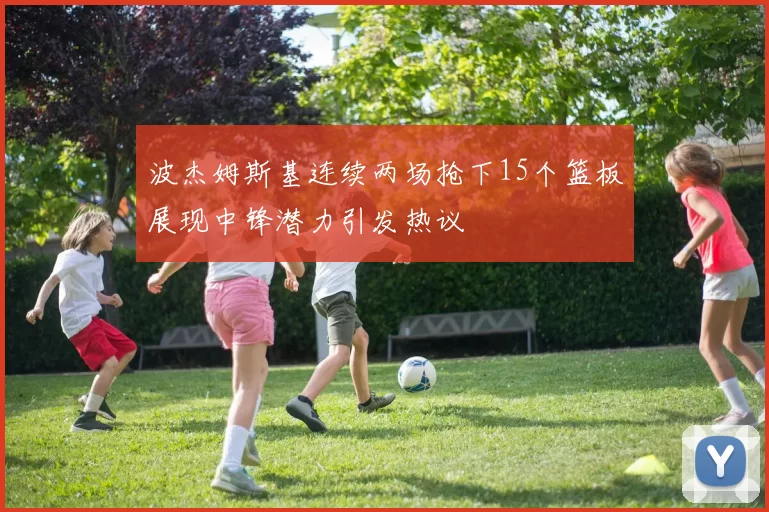 波杰姆斯基连续两场抢下15个篮板展现中锋潜力引发热议