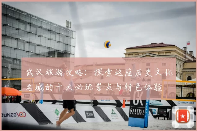 武汉旅游攻略:探索这座历史文化名城的十大必玩景点与特色体验