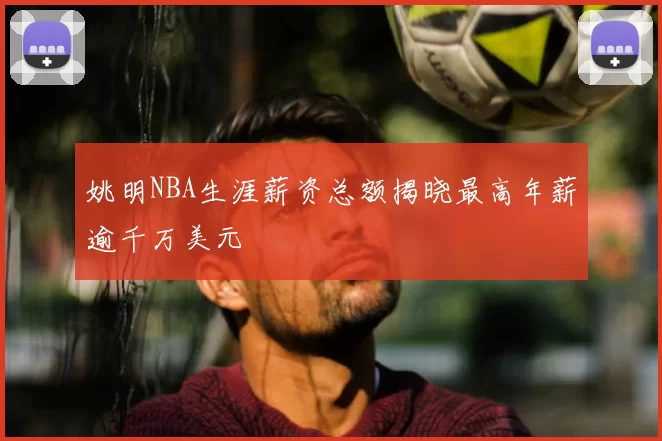 姚明NBA生涯薪资总额揭晓最高年薪逾千万美元