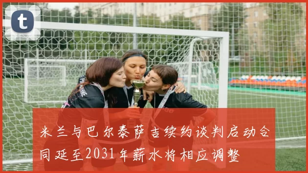 米兰与巴尔泰萨吉续约谈判启动合同延至2031年薪水将相应调整