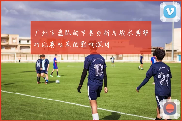广州飞盘队的节奏分析与战术调整对比赛结果的影响探讨