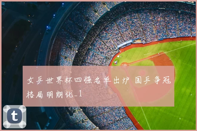 女乒世界杯四强名单出炉 国乒争冠格局明朗化_1