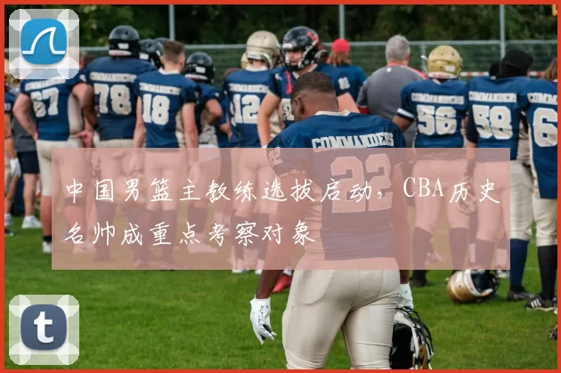 中国男篮主教练选拔启动，CBA历史名帅成重点考察对象