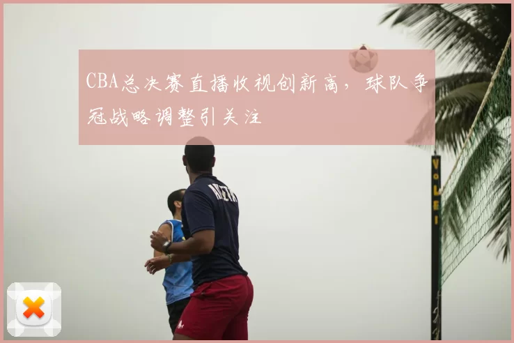 CBA总决赛直播收视创新高,球队争冠战略调整引关注