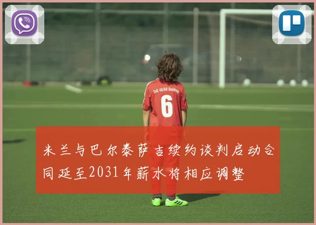 米兰与巴尔泰萨吉续约谈判启动合同延至2031年薪水将相应调整