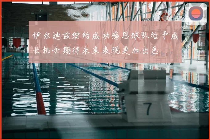 伊尔迪兹续约成功感恩球队给予成长机会期待未来表现更加出色