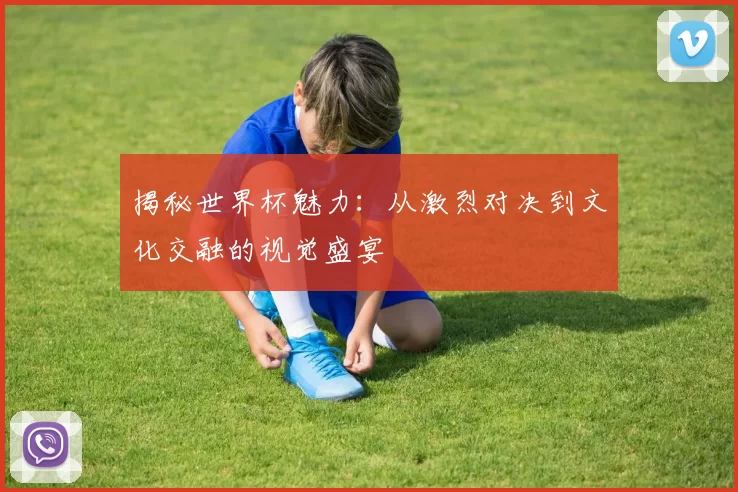 揭秘世界杯魅力:从激烈对决到文化交融的视觉盛宴