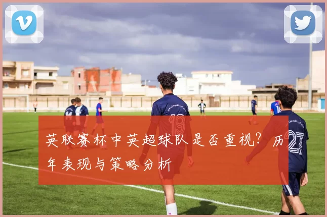 英联赛杯中英超球队是否重视？历年表现与策略分析