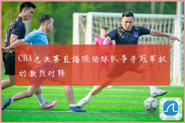 CBA总决赛直播现场球队争夺冠军权的激烈对阵