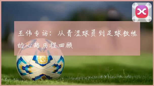王伟专访：从青涩球员到足球教练的心路历程回顾