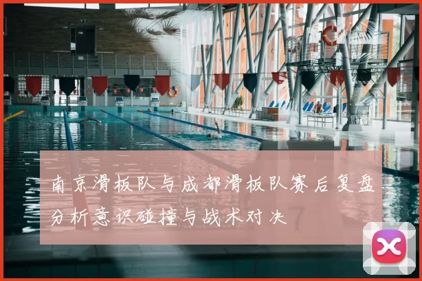 南京滑板队与成都滑板队赛后复盘分析意识碰撞与战术对决