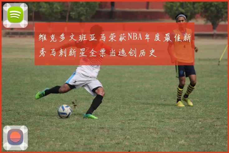 维克多文班亚马荣获NBA年度最佳新秀马刺新星全票当选创历史