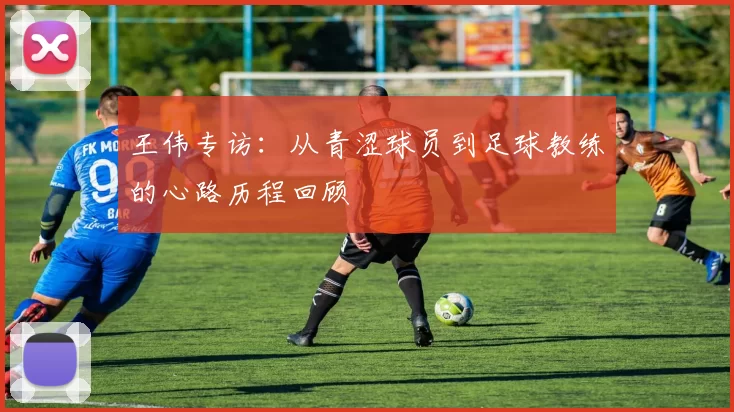 王伟专访:从青涩球员到足球教练的心路历程回顾